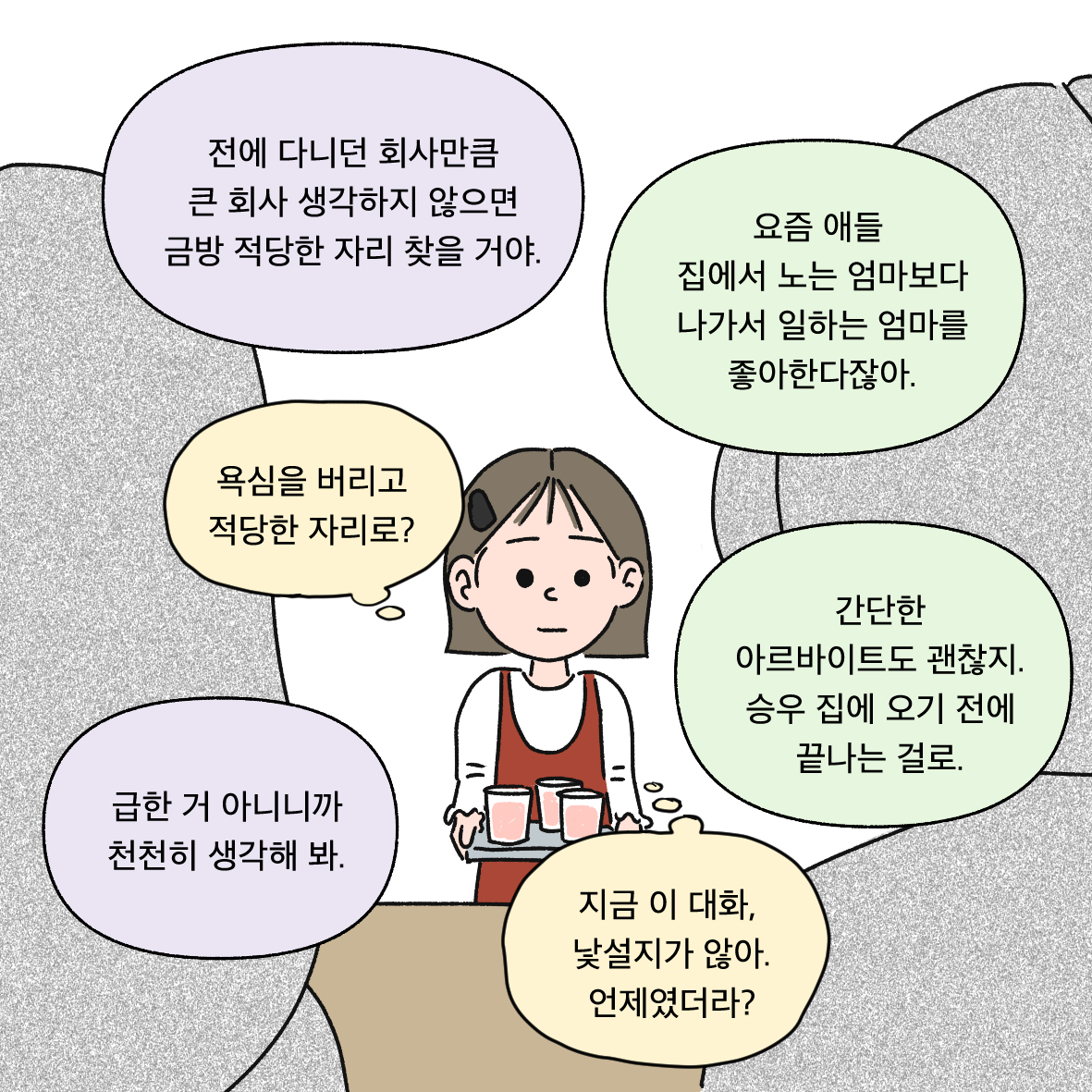 전에 다니던 회사만큼 큰 회사 생각하지 않으면 금방 적당한 자리 찾을 거야. 요즘 애들 집에서 노는 엄마보다 나가서 일하는 엄마를 좋아한다잖아. 간단한 아르바이트도 괜찮지. 승우 집에 오기 전에 끝나는 걸로. 급한 거 아니니까 천천히 생각해 봐. 욕심을 버리고 적당한 자리로? 지금 이 대화, 낯설지가 않아. 언제였더라?