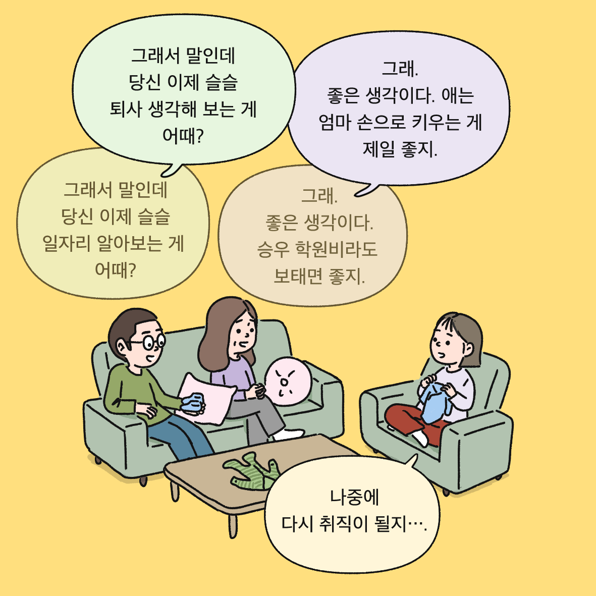 그래서 말인데 당신 이제 슬슬 퇴사 생각해 보는 게 어때? (그래서 말인데 당신 이제 슬슬 일자리 알아보는 게 어때?) 그래. 좋은 생각이다. 애는 엄마 손으로 키우는 게 제일 좋지. (그래. 좋은 생각이다. 승우 학원비라도 보태면 좋지.) 나중에 다시 취직이 될지..
