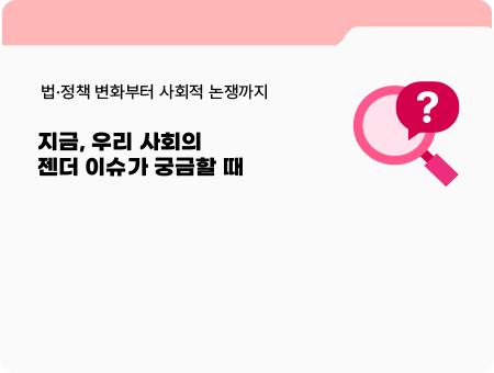 법·정책 변화부터 사회적 논쟁까지. 지금, 우리 사회의 젠더 이슈가 궁금할 때.