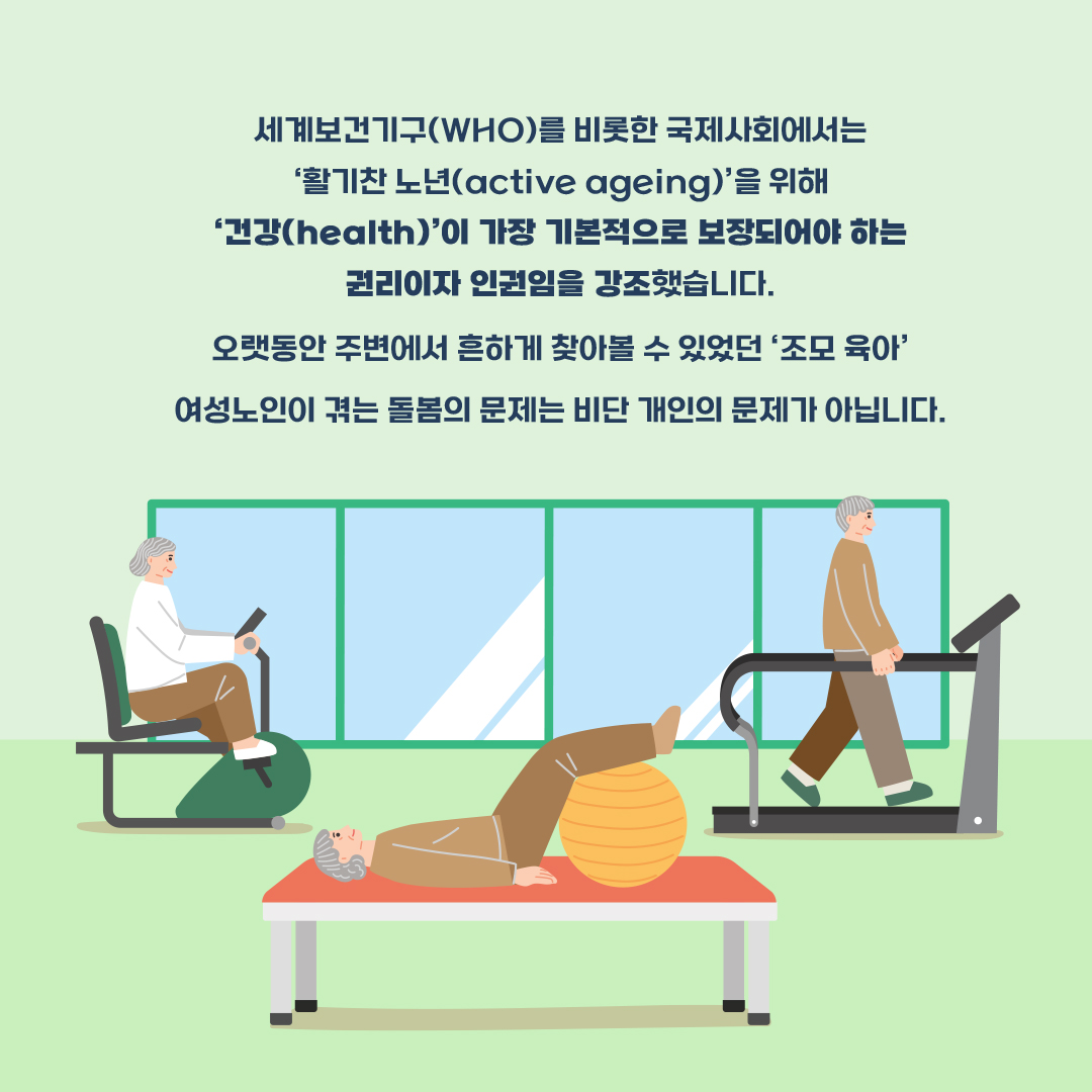 세계보건기구(WHO)를 비롯한 국제사회에서는 ‘활기찬 노년(active ageing)’을 위해 ‘건강(health)’이 가장 기본적으로 보장되어야 하는 권리이자 인권임을 강조했습니다.  오랫동안 주변에서 흔하게 찾아볼 수 있었던 ‘조모 육아’  여성노인이 겪는 돌봄의 문제는 비단 개인의 문제가 아닙니다.
