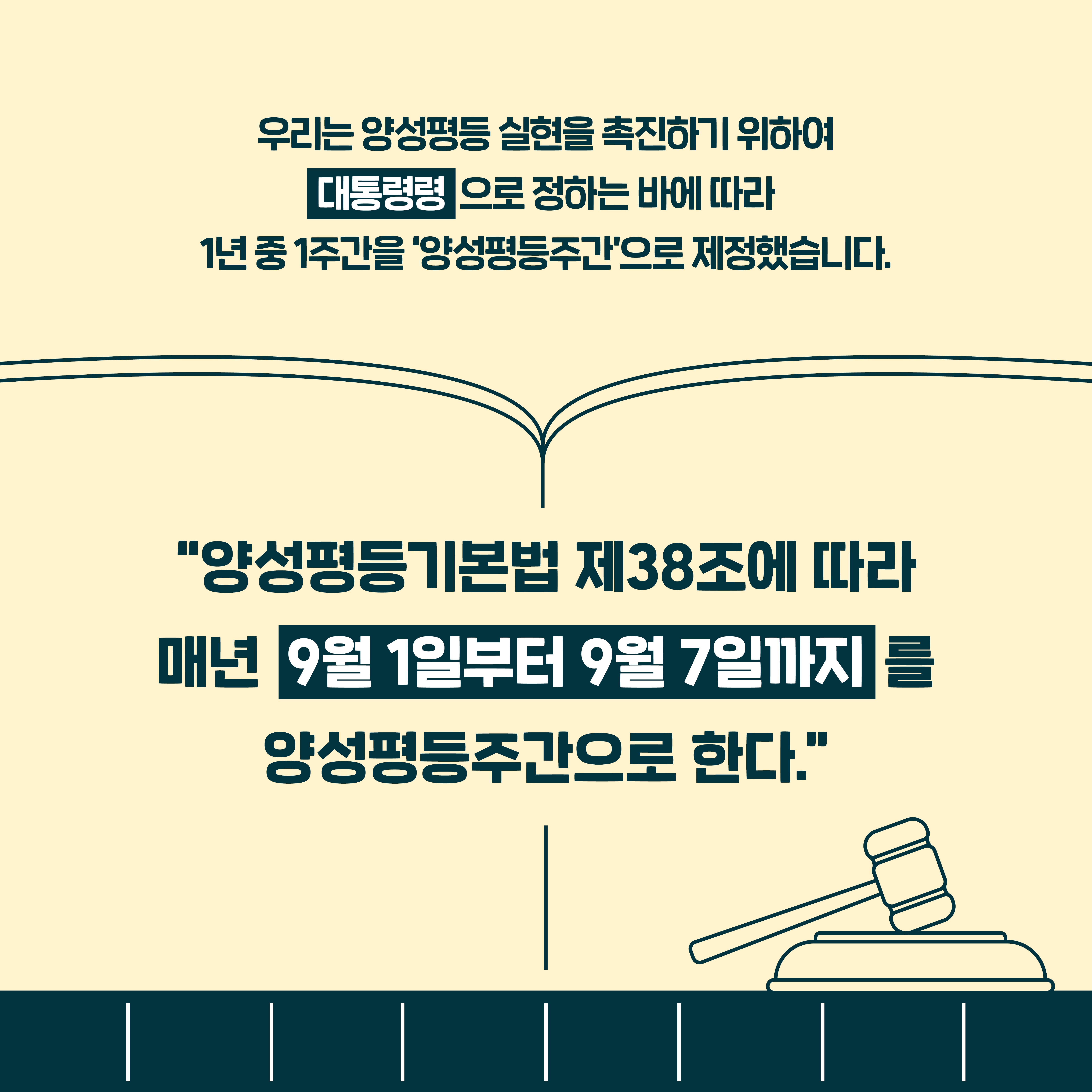 우리는 양성평등 실현을 촉진하기 위하여 대통령령으로 정하는 바에 따라 1년 중 1주간을 '양성평등주간'으로 제정했습니다. "양성평등기본법 제38조에 따라 매년 9월 1일부터 9월 7일까지를 양성평등주간으로 한다."