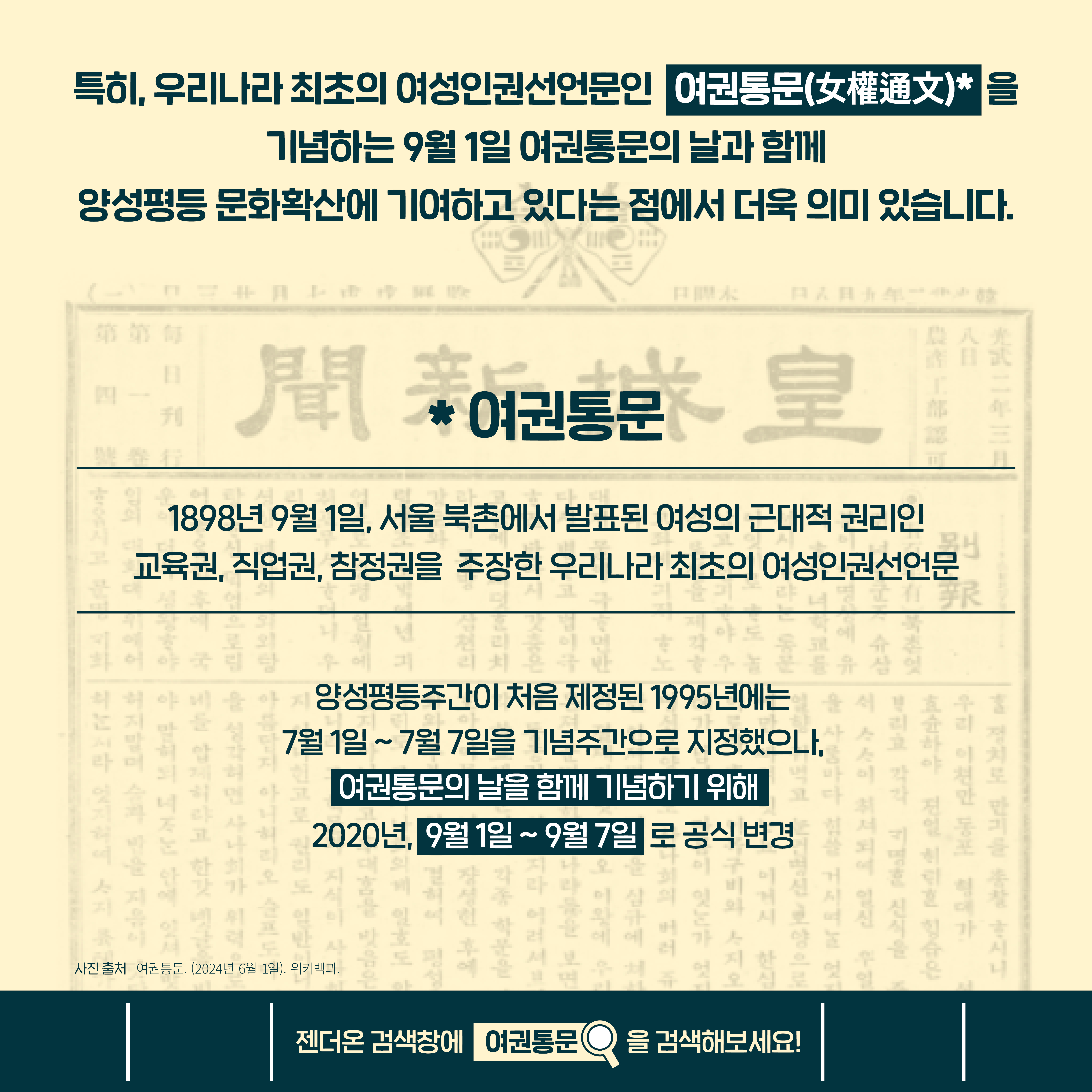 특히, 우리나라 최초의 여성인권선언문인 여권통문(女權通文)을 기념하는 9월 1일 여권통문의 날과 함께 양성평등 문화확산에 기여하고 있다는 점에서 더욱 의미 있습니다. (여권통문: 1898년 9월 1일, 서울 북촌에서 발표된 여성의 근대적 권리인 교육권, 직업권, 참정권을 주장한 우리나라 최초의 여성인권선언문) 양성평등주간이 처음 제정된 1995년에는 7월 1일~ 7월 7일을 기념주간으로 지정했으나, 여권통문의 날을 함께 기념하기 위해 2020년, 9월 1일~ 9월 7일 로 공식 변경. 사진 출처 여권동문. (2024년 6월 1일) 위키백과. 젠더온 검색창에 여권통문을 검색해보세요!