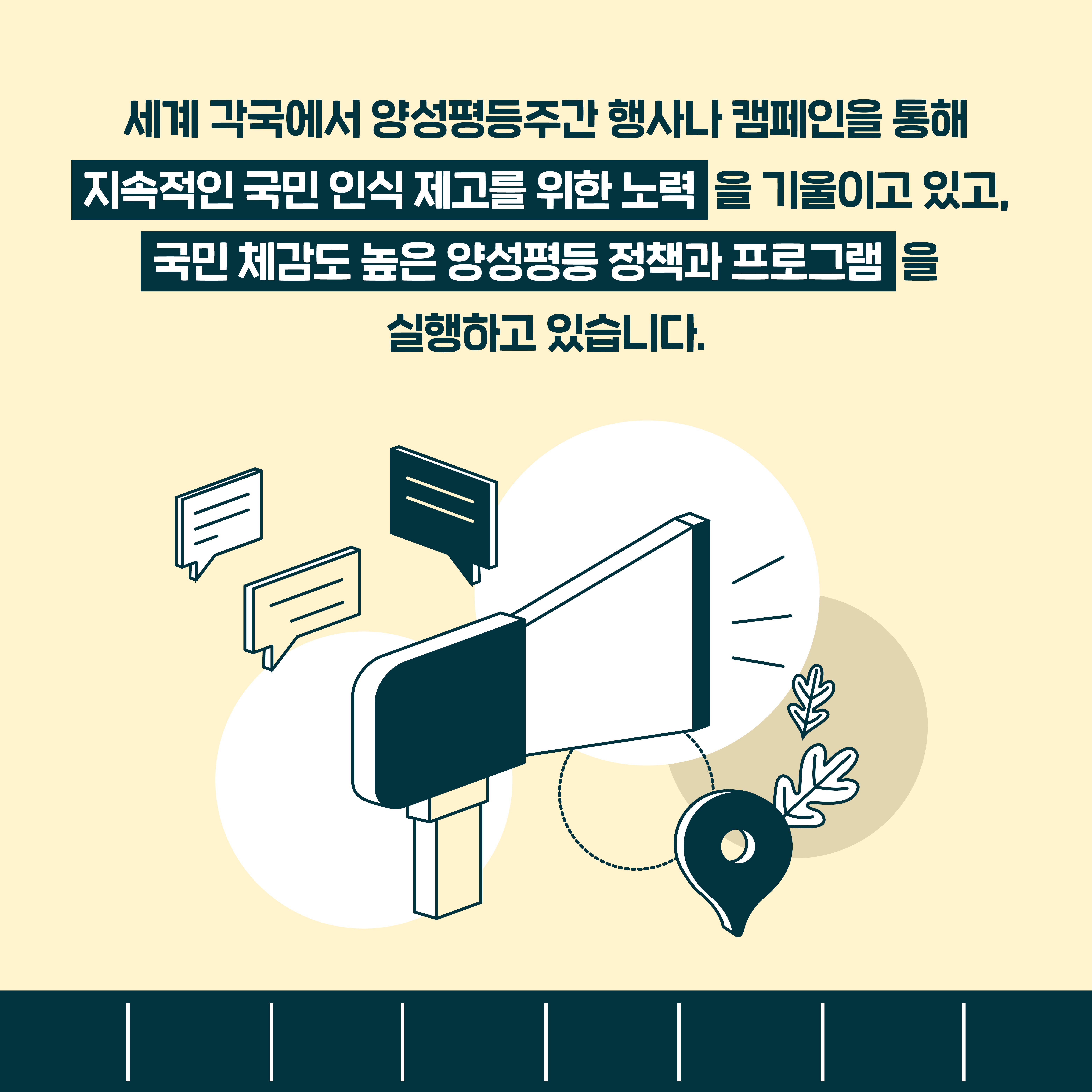 세계 각국에서 양성평등주간 행사나 캠페인을 통해 지속적인 국민 인식 제고를 위한 노력 을 기울이고 있고, 국민 체감도 높은 양성평등 정책과 프로그램을 실행하고 있습니다.