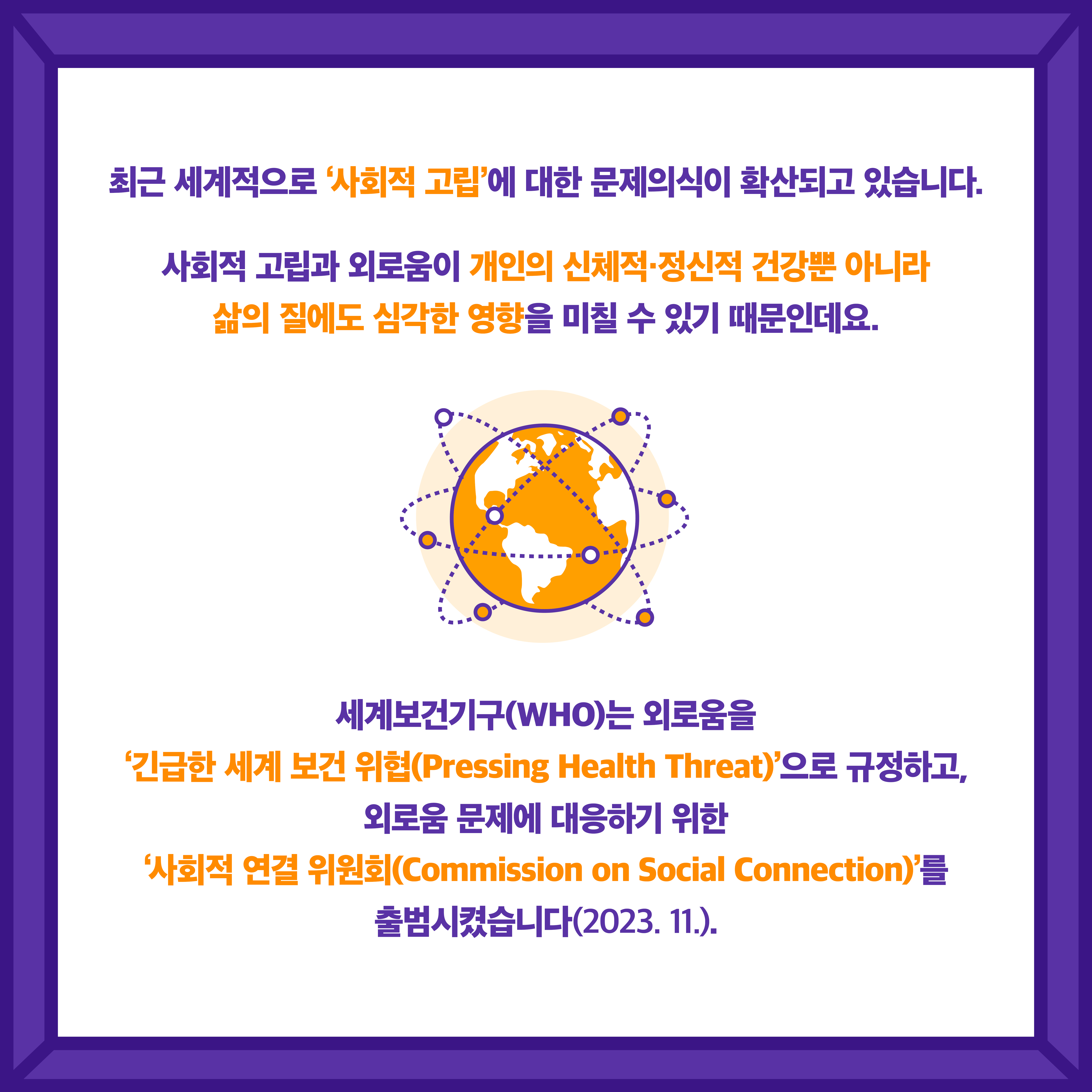 최근 세계적으로 '사회적 고립'에 대한 문제의식이 확산되고 있습니다. 사회적 고립과 외로움이 개인의 신체적·정신적 건강뿐 아니라 삶의 질에도 심각한 영향을 미칠 수 있기 때문인데요. 세계보건기구(WHO)는 외로움을 '긴급한 세계 보건 위협(Pressing Health Threat)' 으로 규정하고, 외로움 문제에 대응하기 위한 '사회적 연결 위원회(Commission on Social Connection)'를 출범시켰습니다(2023.11.).