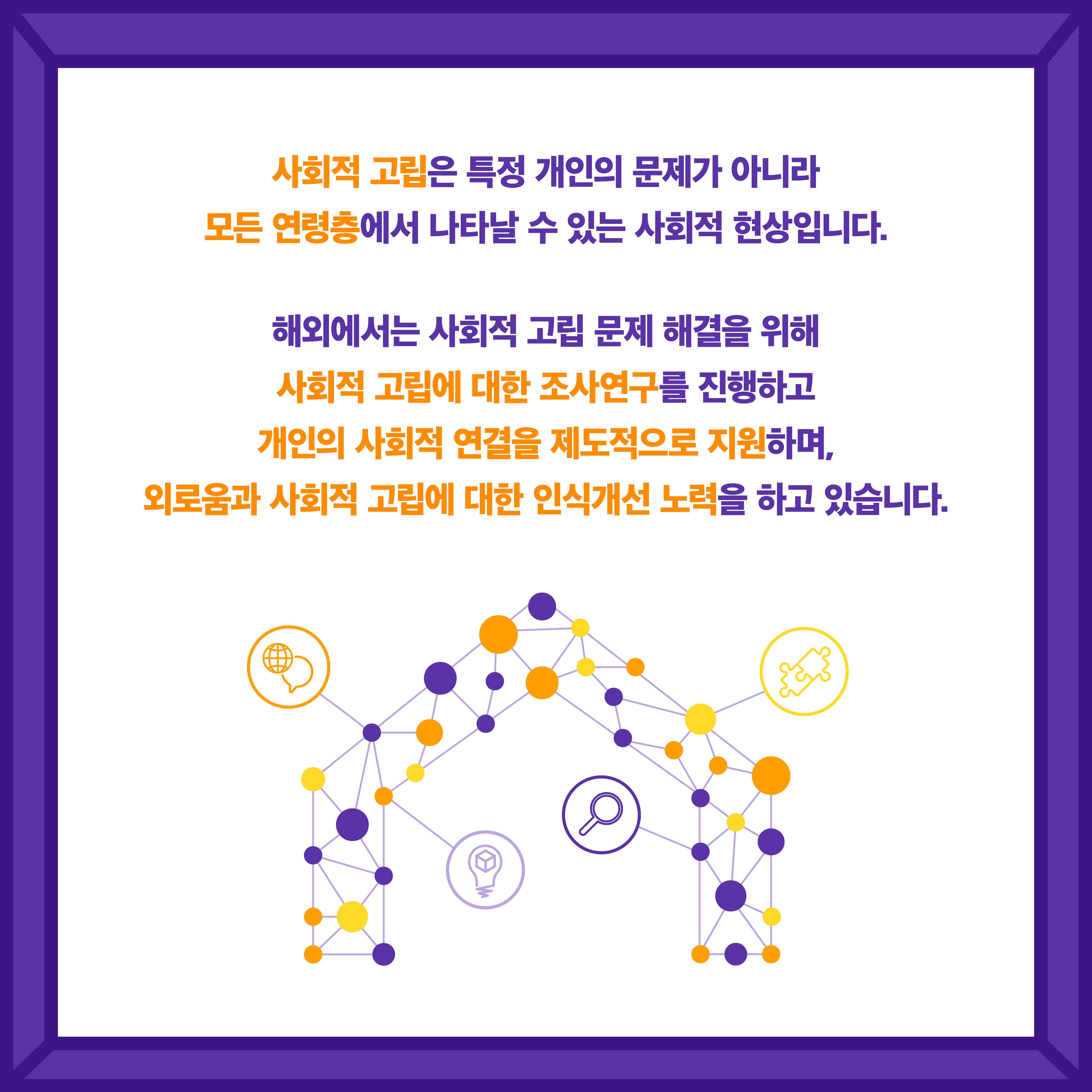 사회적 고립은 특정 개인의 문제가 아니라 모든 연령층에서 나타날 수 있는 사회적 현상입니다. 해외에서는 사회적 고립 문제 해결을 위해 사회적 고립에 대한 조사연구를 진행하고 개인의 사회적 연결을 제도적으로 지원하며, 외로움과 사회적 고립에 대한 인식개선 노력을 하고 있습니다.