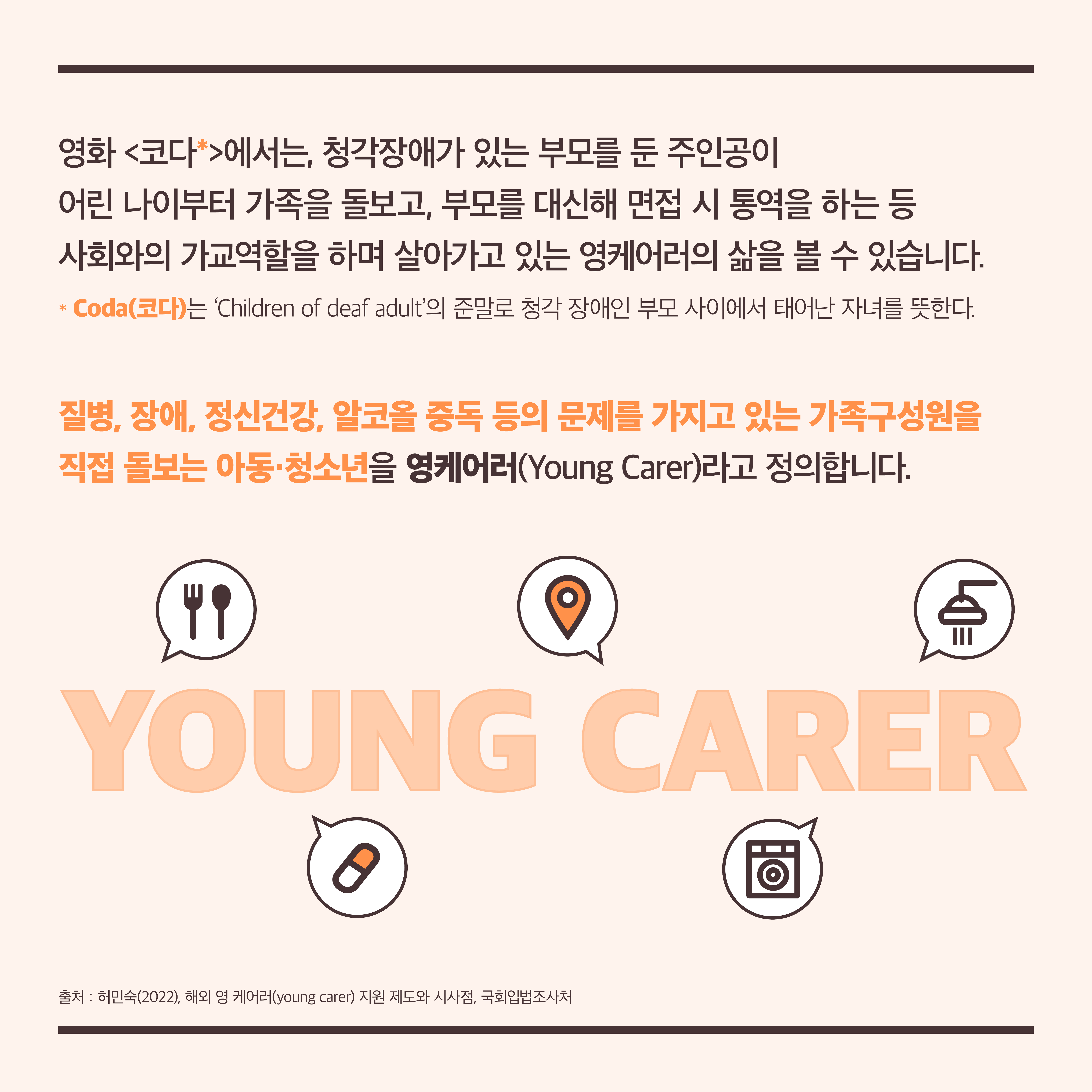 영화 <코다>에서는, 청각장애가 있는 부모를 둔 주인공이 어린 나이부터 가족을 돌보고, 부모를 대신해 면접 시 통역을 하는 등 사회와의 가교역할을 하며 살아가고 있는 영케어러의 삶을 볼 수 있습니다. (*Coda(코다)는 ‘Children of deaf adult’의 준말로 청각 장애인 부모 사이에서 태어난 자녀를 뜻한다.) 질병, 장애, 정신건강, 알코올 중독 등의 문제를 가지고 있는 가족구성원을 직접 돌보는 아동·청소년을 영케어러(Young Carer)라고 정의합니다. 출처: 허민숙(2022), 해외 영 케어러(young carer) 지원 제도와 시사점, 국회입법조사처 