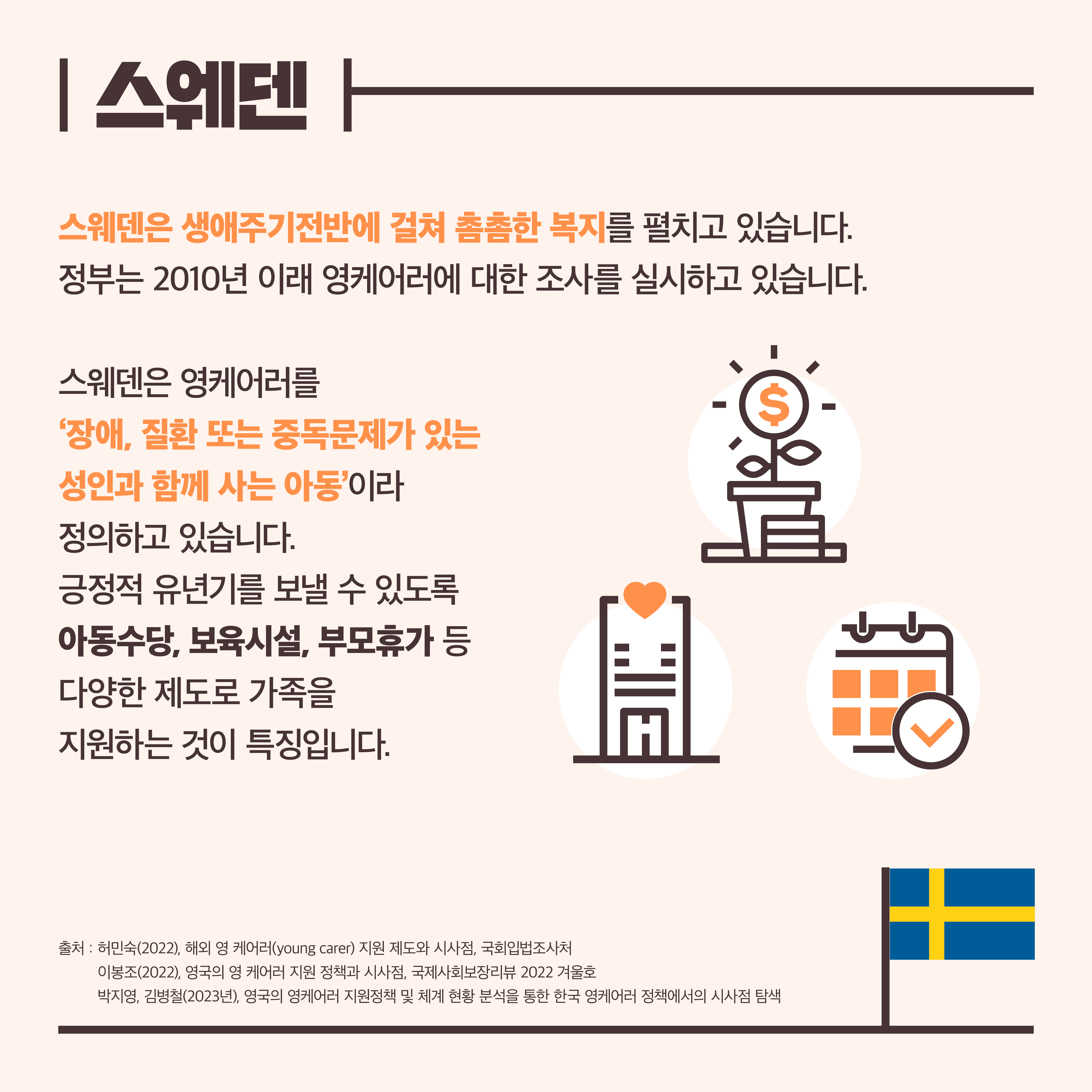 스웨덴. 스웨덴은 생애주기전반에 걸쳐 촘촘한 복지를 펼치고 있습니다. 정부는 2010년 이래 영케어러에 대한 조사를 실시하고 있습니다. 스웨덴은 영케어러를 ‘장애, 질환 또는 중독문제가 있는 성인과 함께 사는 아동’이라 정의하고 있습니다. 긍정적 유년기를 보낼 수 있도록 아동수당, 보육시설, 부모휴가 등 다양한 제도로 가족을 지원하는 것이 특징입니다. 출처: 허민숙(2022), 해외 영 케어러(young carer) 지원 제도와 시사점, 국회입법조사처. 이봉조(2022), 영국의 영케어러 지원 정책과 시사점, 국제사회보장리뷰 2022 겨울호. 박지영, 김병철(2023년), 영국의 영케어러 지원정책 및 체계 현황 분석을 통한 한국 영케어러 정책에서의 시사점 탐색