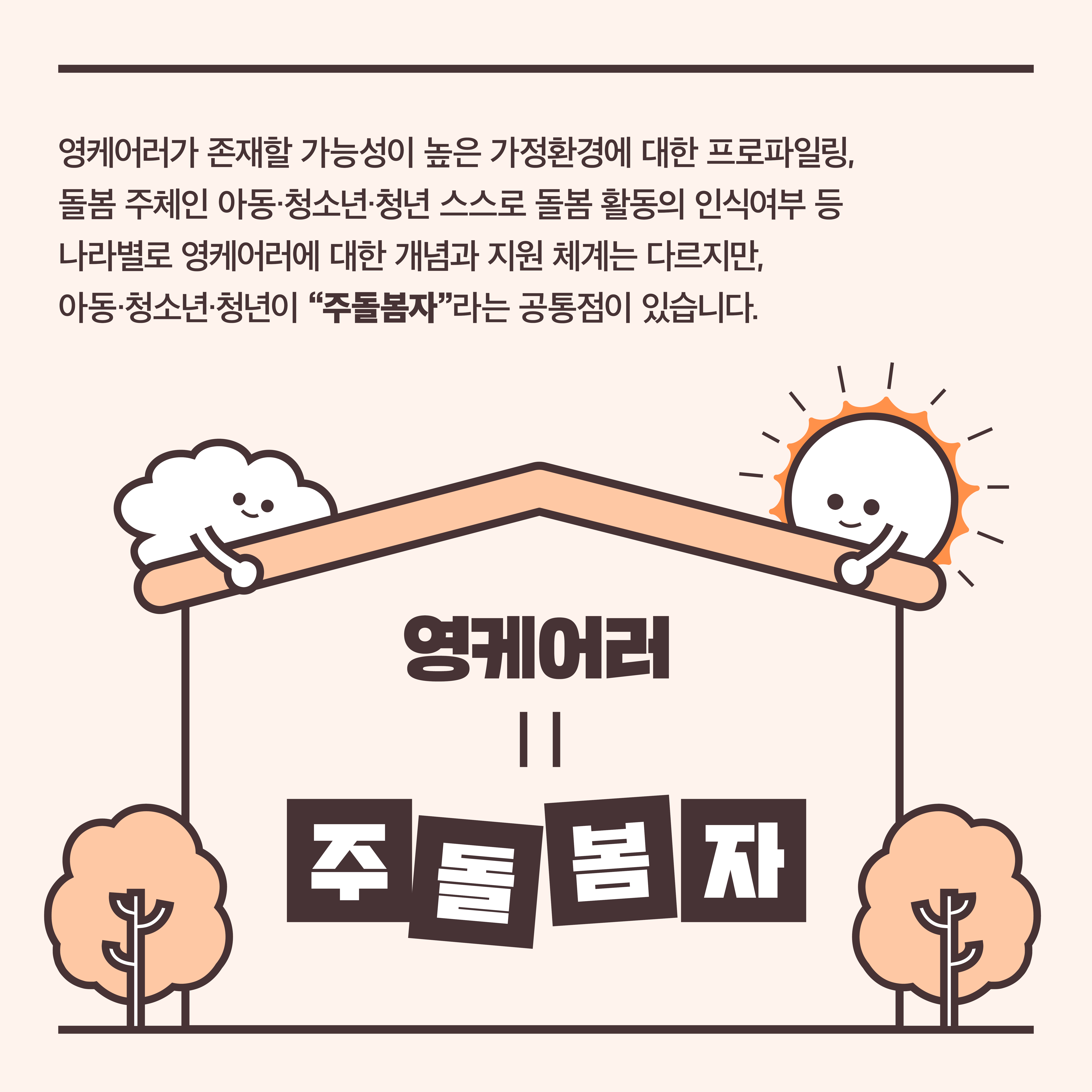 영케어러가 존재할 가능성이 높은 가정환경에 대한 프로파일링, 돌봄 주체인 아동·청소년·청년 스스로 돌봄 활동의 인식여부 등 나라별로 영케어러에 대한 개념과 지원 체계는 다르지만, 아동·청소년·청년이 “주돌봄자”라는 공통점이 있습니다. 영케어러=주돌봄자