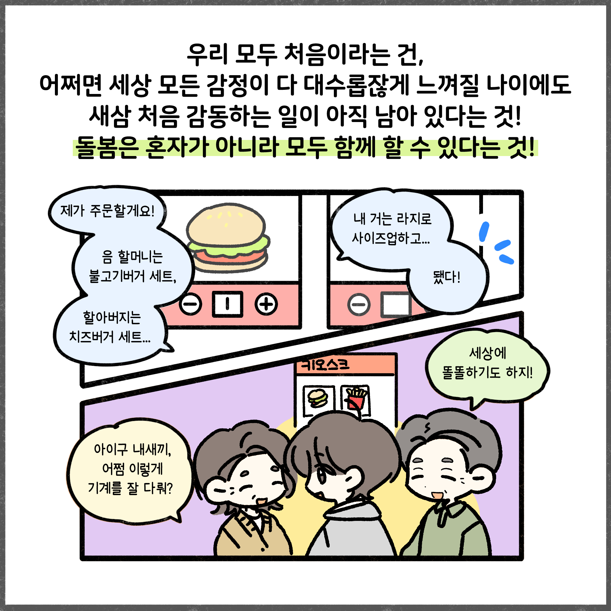우리 모두 처음이라는 건, 어쩌면 세상 모든 감정이 다 대수롭잖게 느껴진 나이에도 새삼 처음 감동하는 일이 아직 남아 있다는 것! 돌봄은 혼자가 아니라 모두 함게 할 수 있다는 것!  제가 주문할게요! 음 할머니는 불고기버거 세트, 할아버지는 치즈버거 세트... 내 거는 라지로 사이즈업하고... 됐다! 아이구 내새끼, 어쩜 이렇게 기계를 잘 다뤄? 세상에 똘똘하기도 하지!