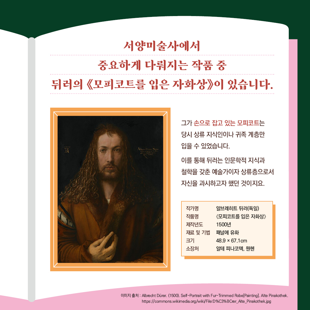 서양미술사에서 중요하게 다뤄지는 작품 중 뒤러의 <<모피코트를 입은 자화상>>이 있습니다. 그가 손으로 잡고 있는 모피코트는 당시 상류 지식인이나 귀족 계층만 입을 수 있었습니다. 작가명 알브레히트 뒤러(독일)  작품명 <모피코트를 입은 자화상> 제작년도 1500년 재료 및 기법 패널에 유화  크키 48.9x67.1cm 소장처 알테 피나코텍, 뮌헨  이미지 출처: Albrecht Dürer. (1500). Self-Portrait with Fur-Trimmed Robe[Painting]. Alte Pinakothek  https://commons.wikimedia.org/wiki/File:D%C3%BCrer_Alte_Pinakothek.jpg