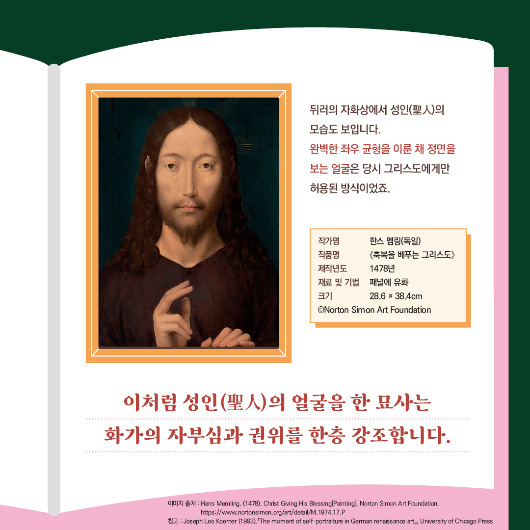 뒤러의 자화상은 성인(聖人)의 모습도 보입니다. 완벽하게 좌우 균형을 이룬 채 정면을 보는 얼굴은 당시 그리스도에게만 허용된 방식이었죠.  이처럼 성인의 얼굴을 한 묘사는 화가의 자부심과 권위를 한층 강조합니다. 작가명 한스 멤링(독일)  작품명 <축복을 베푸는 그리스도>  제작년도 1478년  재료 및 기법  패널에 유화   크키 28.6x38.4cm  © Norton Simon Art Foundation  이미지 출처: Hans Memling. (1478).  Christ Giving His Blessing[Painting]. Norton Simon Art Foundation. https://www.nortonsimon.org/art/detail/M.1974.17.P    ckarh: Josepf Leo Koerner (1993). 「The moment of self-portraiture in German renaissance art」, University of Chicago Press