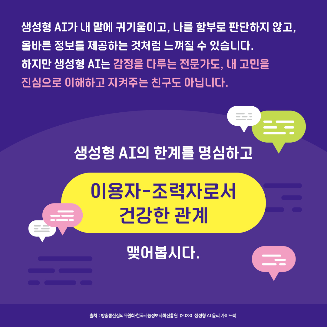 생성형 AI가 내 말에 귀기울이고, 나를 함부로 판단하지 않고, 올바른 정보를 제공하는 것처럼 느껴질 수 있습니다. 하지만 생성형 AI는 감정을 다루는 전문가도, 내 고민을 진심으로 이해하고 지켜주는 친구도 아닙니다. 생성형 AI의 한계를 명심하고 이용자-조력자로서 건강한 관계 맺어봅시다.  출처. 생성형 AI 윤리 가이드북(2023), 방송통신심의위원회·한국지능정보사회진흥원.