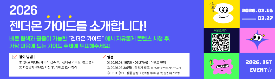 2026 젠더온 가이드를 소개합니다! 빠른 탐색과 활용이 가능한 젠더온 가이드에서 자유롭게 콘텐츠 시청 후, 가장 마음에 드는 가이드 주제에 투표해주세요!  참여방법 ① QR로 이벤트 페이지 접속 후, 젠더온 가이드 링크 클릭 ② 자유롭게 콘텐츠 시청 후, 이벤트 조사 참여. 일정 ① 2026.03.16(월) ~ 03.27(금) : 이벤트 진행 ② 2026.03.30(월) : 당첨자 발표 ※ 젠더온 이벤트 게시판 공지 ③ 03.31(화) : 경품 발송 ※ 편의점 기프티콘 5천원권 (총 150명) 이벤트 참여 QR 코드 : https://docs.google.com/forms/d/e/1FAIpQLSfoF00Vw1txwgX2HBJqlHWsxmvgPIWNrk5-YUnnDNPOi5futA/viewform  2026.03.16 ~ 03.27. 2026.1ST EVENT
