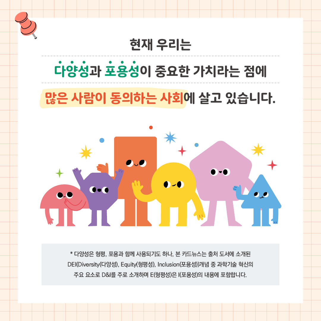 현재 우리는 다양성과 포용성이 중요한 가치라는 점에  많은 사람이 동의하는 사회에 살고 있습니다.  *다양성은 형평, 포용과 함께 포괄적 의미로 사용되기도 하나, 본 카드뉴스는 출처 도서에 소개된 DEI(다양성, 형평성, 포용성)개념 중 과학기술 혁신의 주요 요소로 D&I를 주로 소개하며  Equity(형평성)은 Inclusion(포용성)의 내용에 포함합니다.