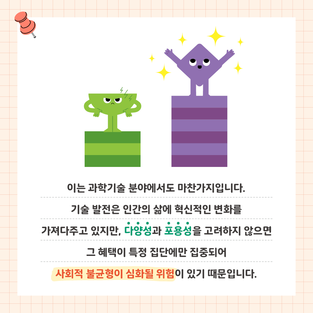 이는 과학기술 분야에서도 마찬가지입니다.  기술 발전은 인간의 삶에 혁신적인 변화를 가져다주고 있지만,  다양성과 포용성을 고려하지 않으면 그 혜택이 특정 집단에만 집중되어  사회적 불균형이 심화될 위험이 있기 때문입니다.