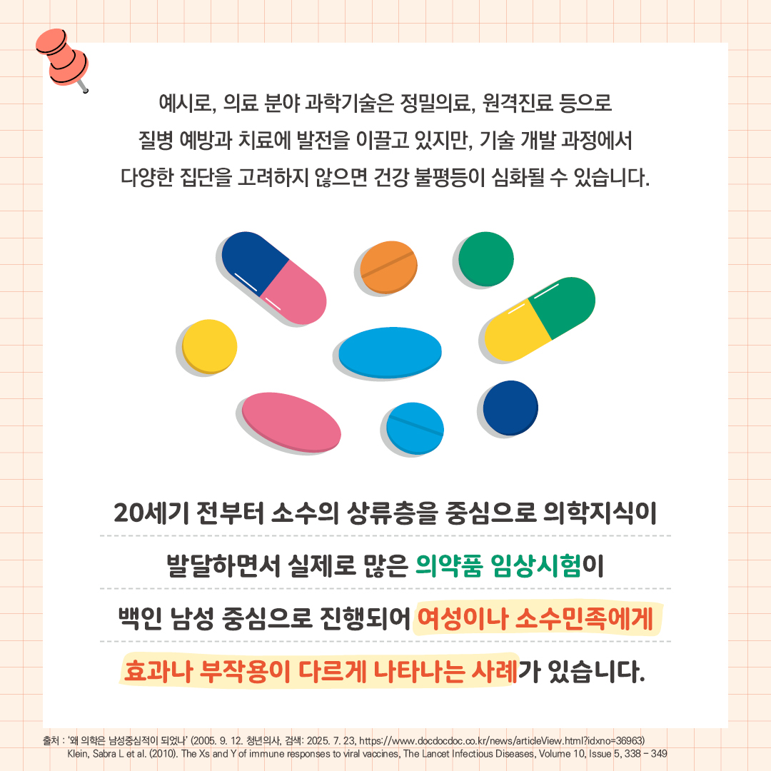 예시로, 의료 분야 과학기술은 정밀의료, 원격진료 등으로 질병 예방과 치료에 발전을 이끌고 있지만, 기술 개발 과정에서 다양한 집단을 고려하지 않으면 건강 불평등이 심화될 수 있습니다.   20세기 전부터 소수의 상류층을 중심으로 의학지식이 발달하면서 실제로 많은 의약품 임상시험이 백인 남성 중심으로 진행되어 여성이나 소수민족에게  효과나 부작용이 다르게 나타나는 사례가 있습니다.  출처: ‘왜 의학은 남성중심적이 되었나’ (2005. 9. 12. 청년의사, 검색: 2025. 7. 23, https://www.docdocdoc.co.kr/news/articleView.html?idxno=36963)       Klein, Sabra L et al. (2010). The Xs and Y of immune responses to viral vaccines, The Lancet Infectious Diseases, Volume 10, Issue 5, 338 - 349