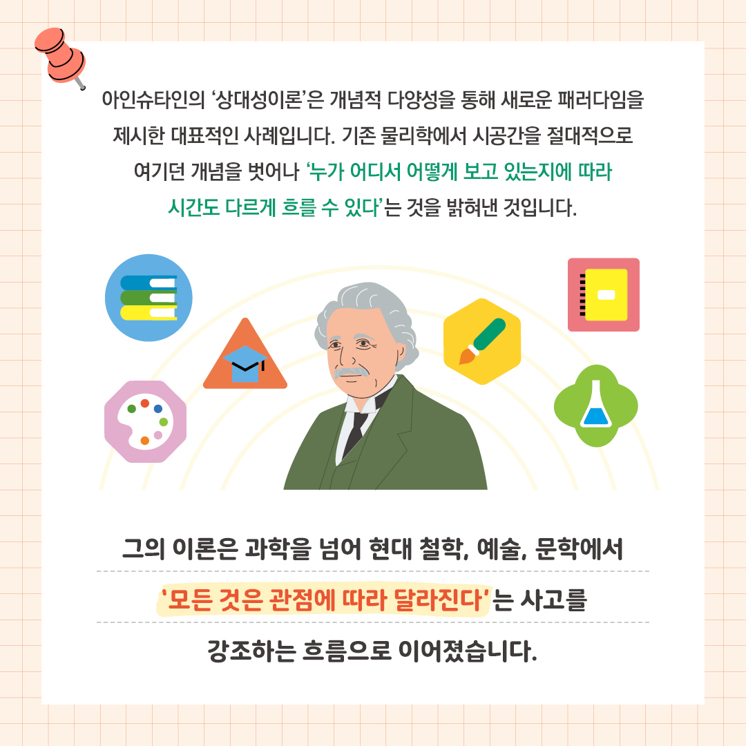  아인슈타인의 상대성이론은 개념적 다양성을 통해  새로운 패러다임을 제시한 대표적인 사례입니다. 기존 물리학에서 시공간을 절대적으로 여기던 개념을 벗어나  ‘누가 어디서 어떻게 보고 있는지에 따라 시간도 다르게 흐를 수 있다’는 것을 밝혀낸 것입니다.  그의 이론은 과학을 넘어 현대 철학, 예술, 문학에서 ‘모든 것은 관점에 따라 달라진다’는 사고를 강조하는 흐름으로 이어졌습니다.