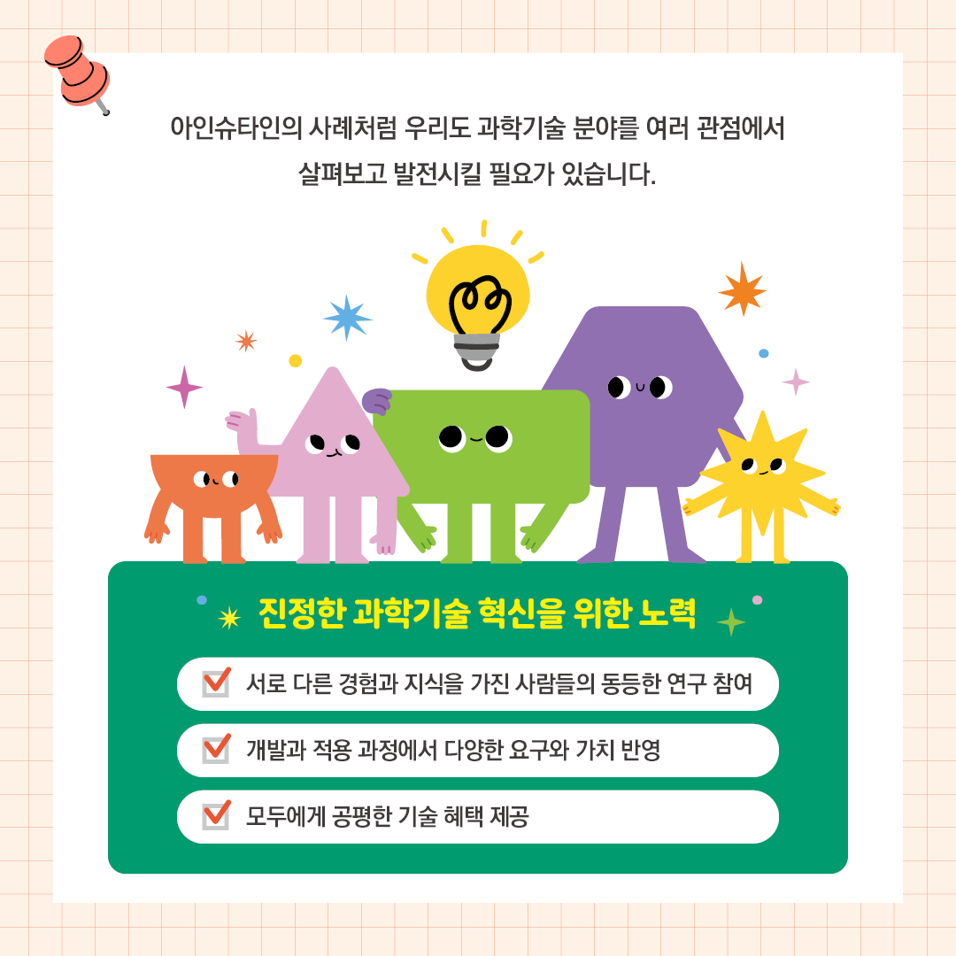 아인슈타인의 사례처럼 우리도 과학기술 분야를 여러 관점에서 살펴보고 발전시킬 필요가 있습니다.  진정한 과학기술 혁신을 위한 노력: 서로 다른 경험과 지식을 가진 사람들이 동등하게 연구에 참여 / 개발과 적용 과정에서 다양한 요구와 가치를 반영 /  모두에게 공평한 기술 혜택 제공