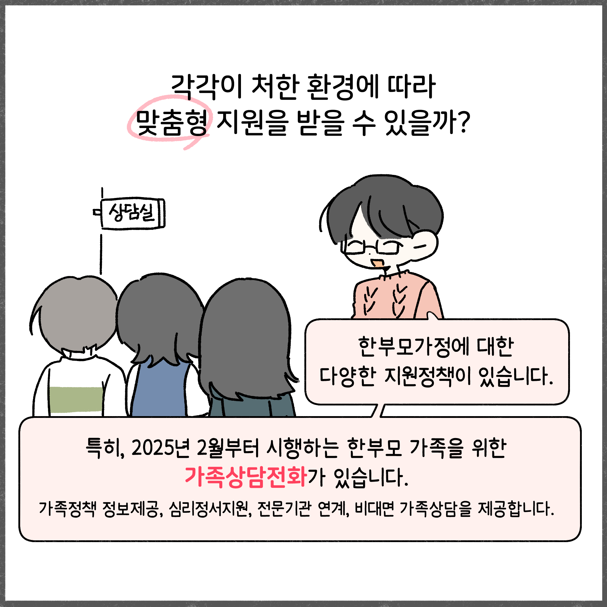 각각이 처한 환경에 따라 맞춤형 지원을 받을 수 있을까?  한부모가정에 대한 다양한 지원정책이 있습니다. 특히, 2025년 2월부터 시행하는 한부모 가족을 위한 가족상담전화가 있습니다. 가족정책 정보제공, 심리정서지원, 전문기관 연계, 비대면 가족상담을 제공합니다.