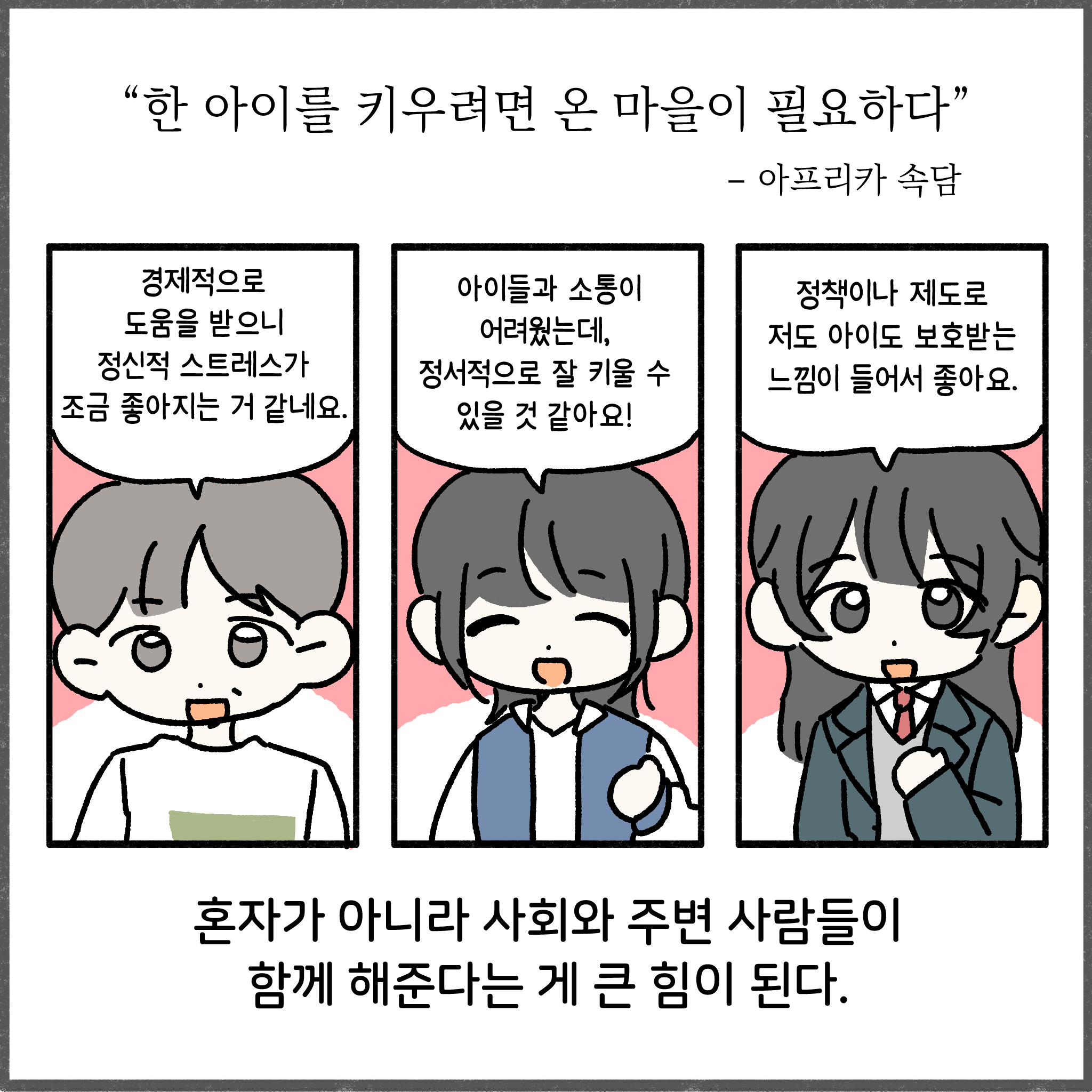 한 아이를 키우려면 온 마을이 필요하다 - 아프리카 속담   경제적으로 도움을 받으니 정신적 스트레스가 조금 좋아지는 거 같네요. 아이들과 소통이 어려웠는데, 정서적으로 잘 키울 수 있을 것 같아요! 정책이나 제도로 저도 아이도 보호받는 느낌이 들어서 좋아요. 혼자가 아니라 사회와 주변 사람들이 함께 해준다는 게 큰 힘이 된다.