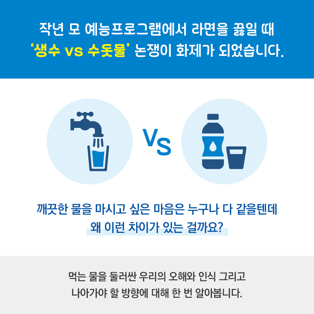 작년 모 예능프로그램에서 라면을 끓일 때 '생수 vs 수돗물' 논쟁이 화제가 되었습니다. 깨끗한 물을 마시고 싶은 마음은 누구나 다 같을텐데 왜 이런 차이가 있는 걸까요? 먹는 물을 둘러싼 우리의 오해와 인식 그리고 나아가야 할 방향에 대해 한 번 알아봅니다.