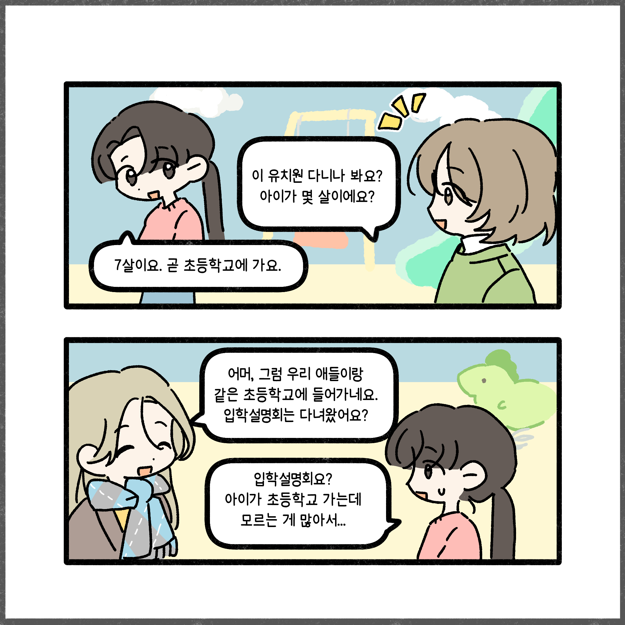 이 유치원 다니나 봐요? 아이가 몇 살이에요? 7살이요. 곧 초등학교에 가요. 어머, 그럼 우리 애들이랑 같은 초등학교에 들어가네요. 입학설명회는 다녀왔어요? 입학설명회요? 아이가 초등학교 가는데 모르는 게 많아서...