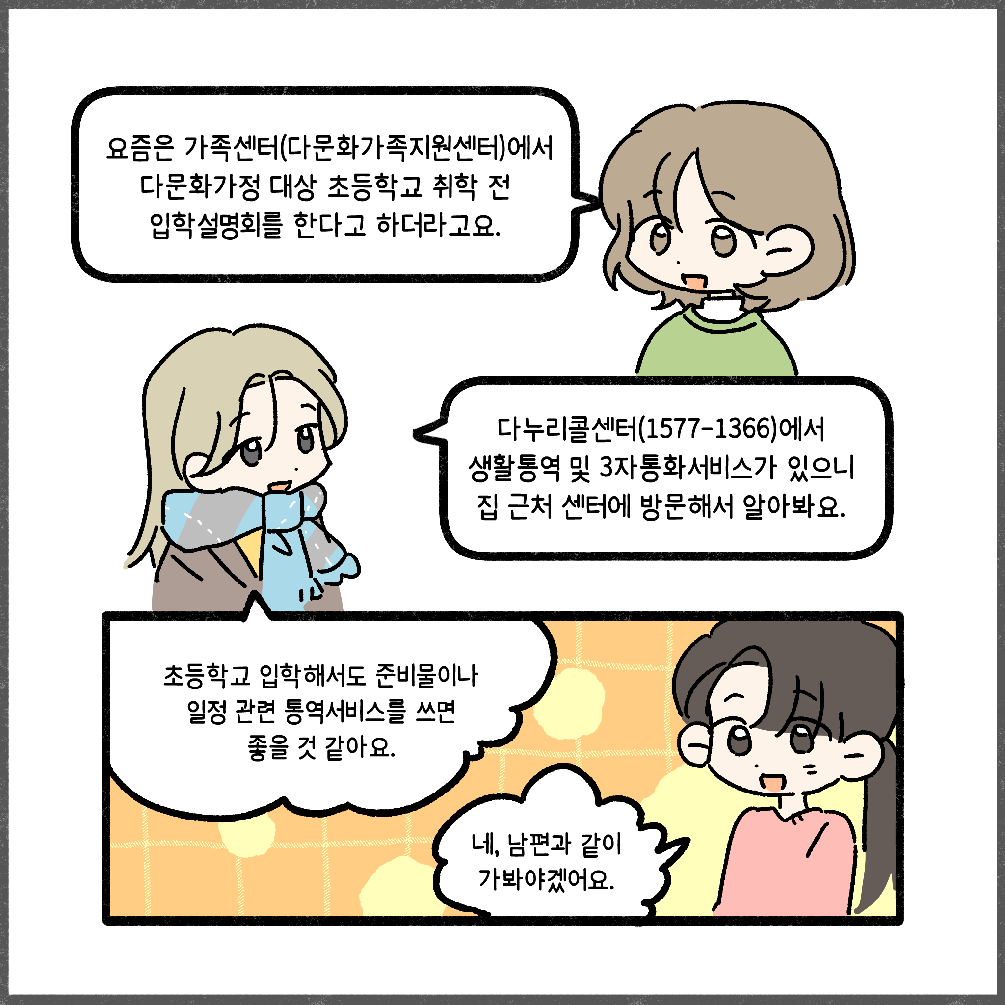 요즘은 가족센터(다문화가족지원센터)에서 다문화가정 대상 초등학교 취학 전 입학설명회를 한다고 하더라고요. 다누리콜센터(1577-1366)에서 생활통역 및 3자통화서비스가 있으니 집 근처 센터에 방문해서 알아봐요. 초등학교 입학해서도 준비물이나 일정 관련 통역서비스를 쓰면 좋을 것 같아요. 네, 남편과 같이 가봐야겠어요.