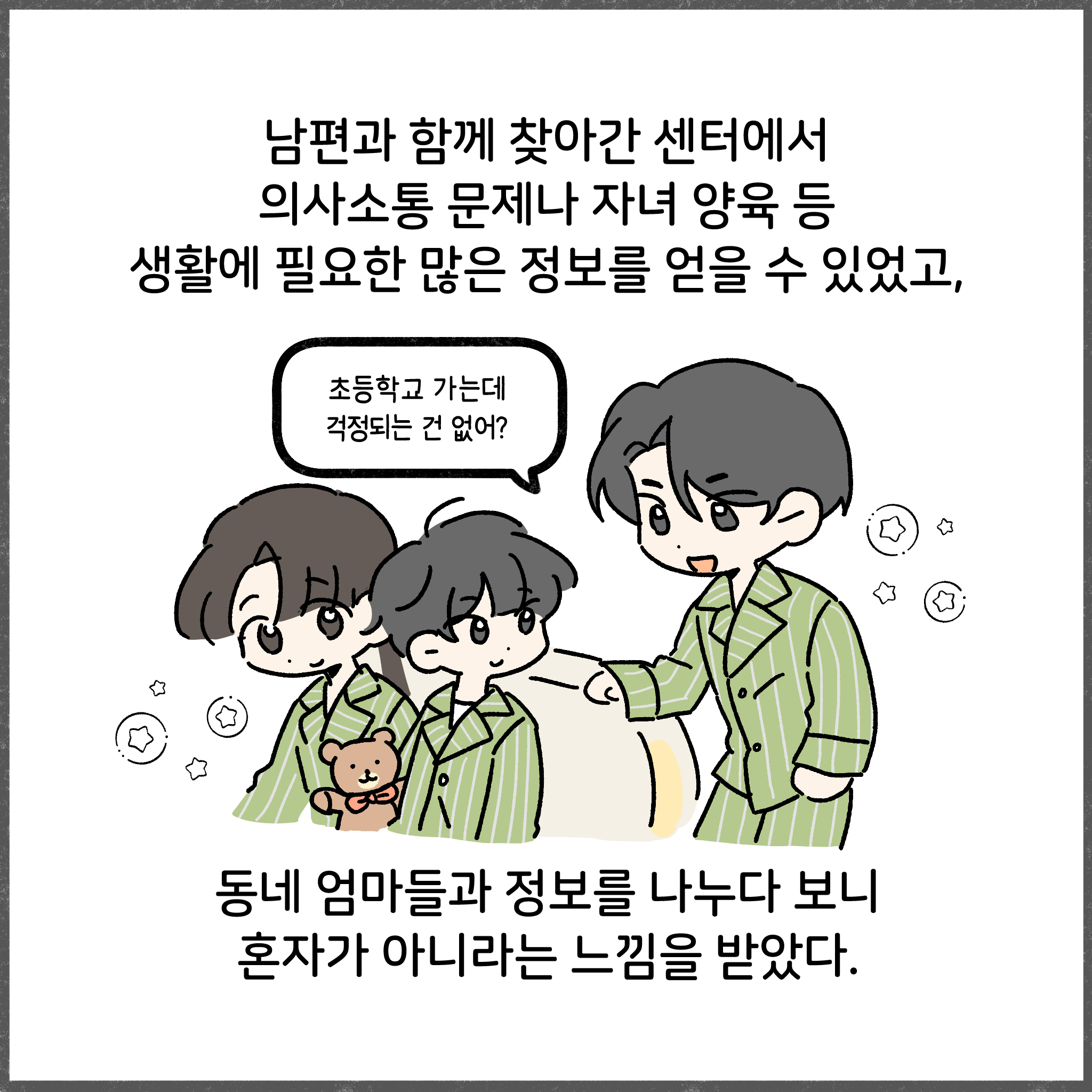 남편과 함께 찾아간 센터에서 의사소통 문제나 자녀 양육 등 생활에 필요한 많은 정보를 얻을 수 있었고, 초등학교 가는데 걱정되는 건 없어? 동네 엄마들과 정보를 나누다 보니 혼자가 아니라는 느낌을 받았다.