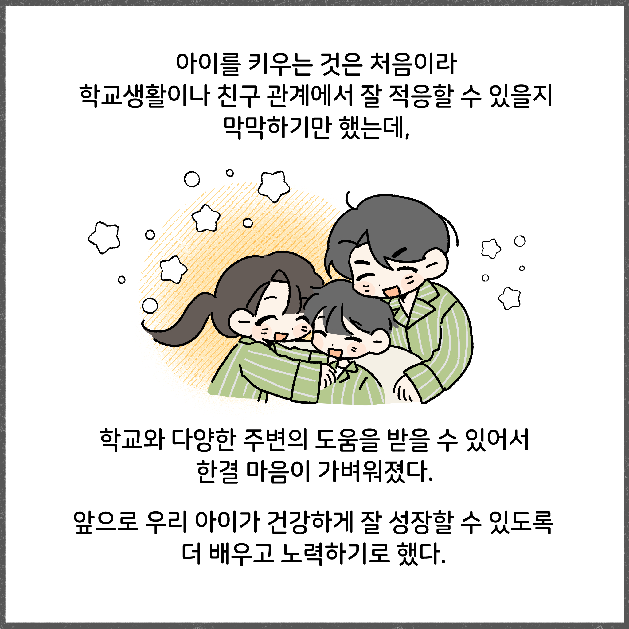 아이를 키우는 것은 처음이라 학교생활이나 친구 관계에서 잘 적응할 수 있을지 막막하기만 했는데, 학교와 다양한 주변의 도움을 받을 수 있어서 한결 마음이 가벼워졌다. 앞으로 우리 아이가 건강하게 잘 성장할 수 있도록 더 배우고 노력하기로 했다.