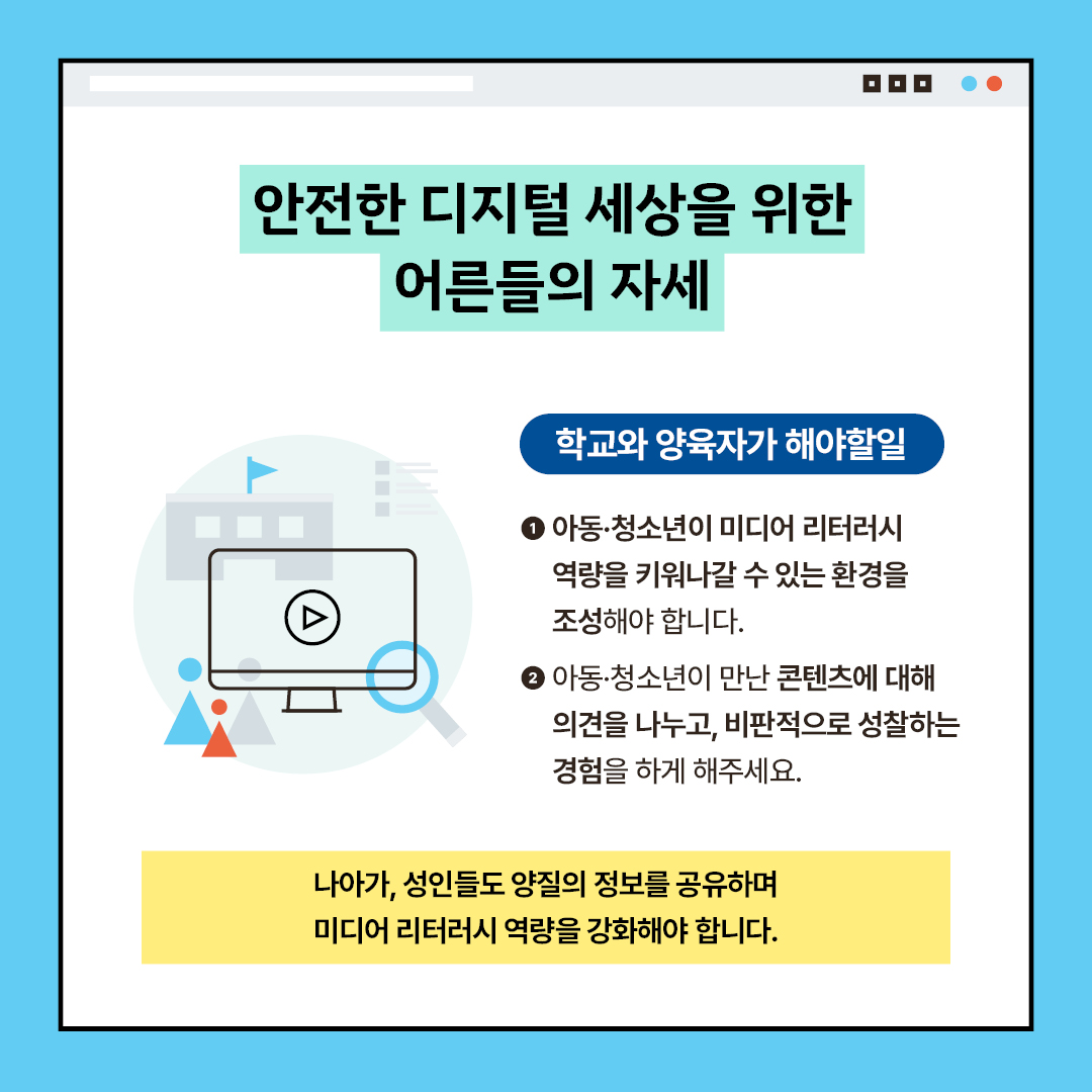 안전한 디지털 세상을 위한 어른들의 자세 학교와 양육자가 해야할일 아동·청소년이 미디어 리터러시 역량을 키워나갈 수 있는 환경을 조성해야 합니다. 아동·청소년이 만난 콘텐츠에 대해 의견을 나누고, 비판적으로 성찰하는 경험을 하게 해주세요. 나아가, 성인들도 양질의 정보를 공유하며 미디어 리터러시 역량을 강화해야 합니다.