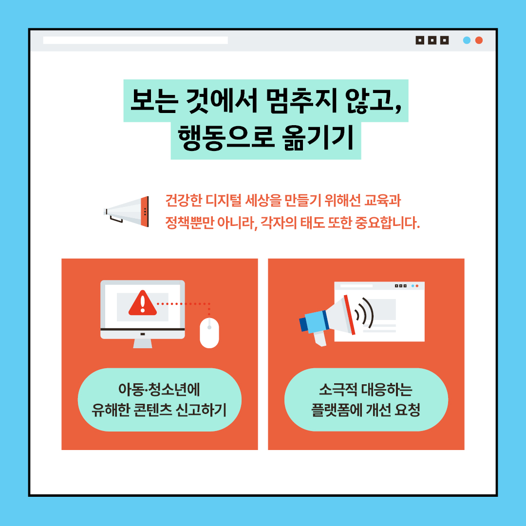 보는 것에서 멈추지 않고, 행동으로 옮기기 건강한 디지털 세상을 만들기 위해선 교육과 정책뿐만 아니라, 각자의 태도 또한 중요합니다. 아동·청소년에 유해한 콘텐츠 신고하기 소극적 대응하는 플랫폼에 개선 요청