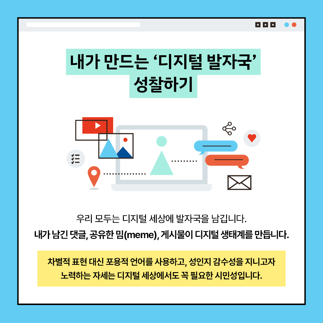 내가 만드는 ‘디지털 발자국’ 성찰하기 우리 모두는 디지털 세상에 발자국을 남깁니다. 내가 남긴 댓글, 공유한 밈(meme), 게시물이 디지털 생태계를 만듭니다. 차별적 표현 대신 포용적 언어를 사용하고, 성인지 감수성을 지니고자 노력하는 자세는 디지털 세상에서도 꼭 필요한 시민성입니다.