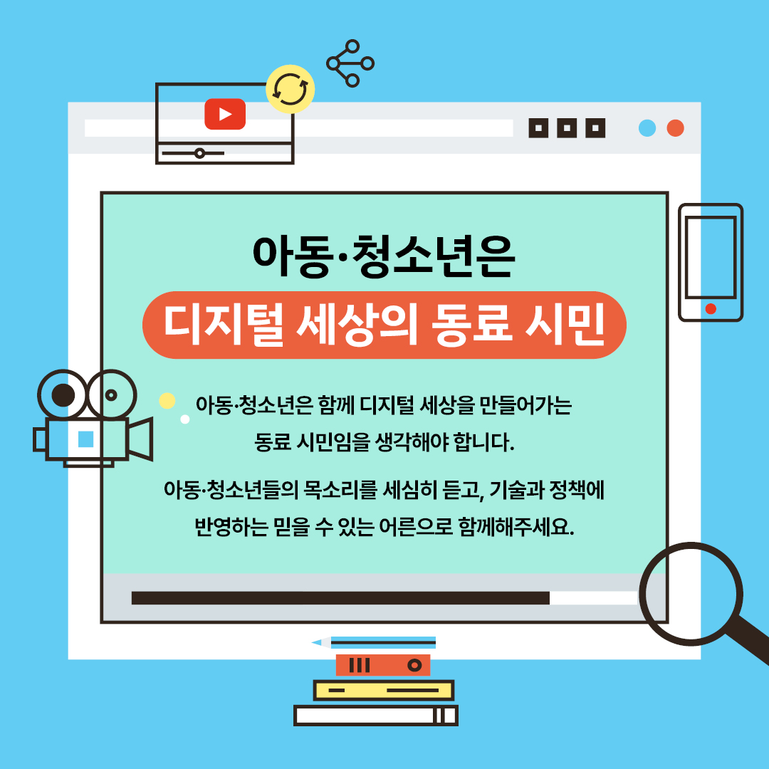 아동·청소년은 디지털 세상의 동료 시민 아동·청소년은 함께 디지털 세상을 만들어가는 동료 시민임을 생각해야 합니다. 아동·청소년들의 목소리를 세심히 듣고, 기술과 정책에 반영하는 믿을 수 있는 어른으로 함께해주세요.